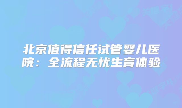 北京值得信任试管婴儿医院:全流程无忧生育体验