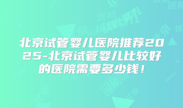 北京试管婴儿医院推荐2025-北京试管婴儿比较好的医院需要多少钱！