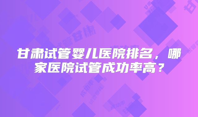 甘肃试管婴儿医院排名,哪家医院试管成功率高?