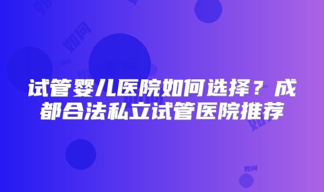 试管婴儿医院如何选择？成都合法私立试管医院推荐