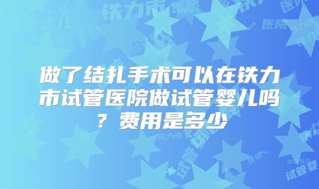 做了结扎手术可以在铁力市试管医院做试管婴儿吗？费用是多少