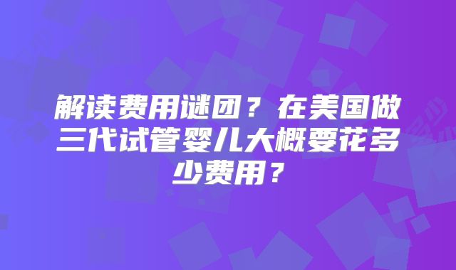 解读费用谜团？在美国做三代试管婴儿大概要花多少费用？