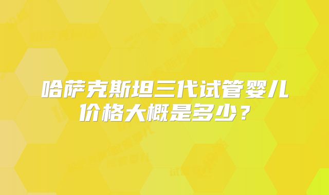 哈萨克斯坦三代试管婴儿价格大概是多少？