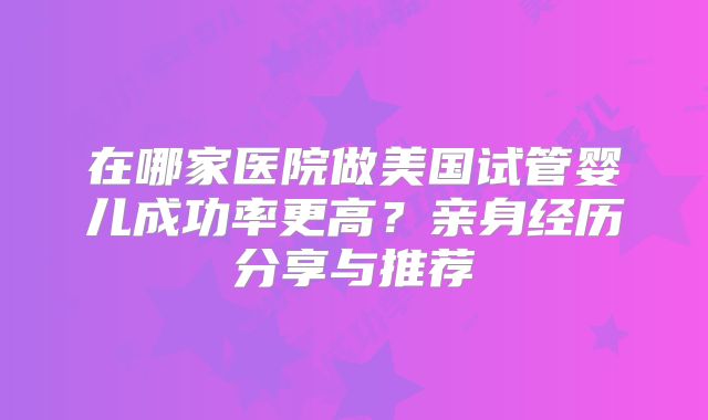 在哪家医院做美国试管婴儿成功率更高?亲身经历分享与推荐