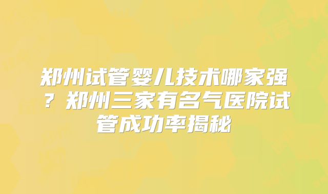 郑州试管婴儿技术哪家强？郑州三家有名气医院试管成功率揭秘