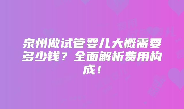 泉州做试管婴儿大概需要多少钱？全面解析费用构成！