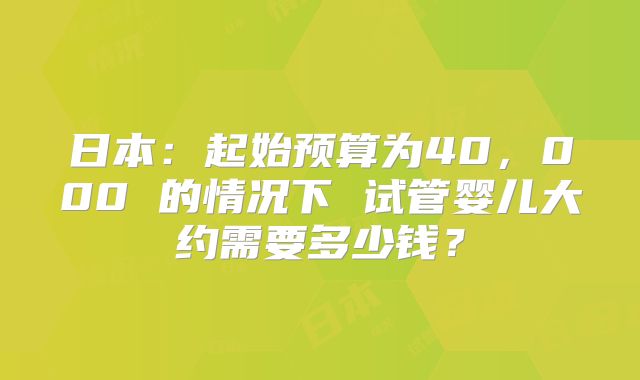 日本：起始预算为40，000 的情况下 试管婴儿大约需要多少钱？