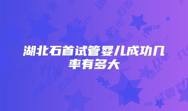 湖北石首试管婴儿成功几率有多大