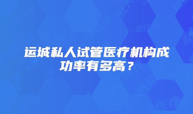 运城私人试管医疗机构成功率有多高？