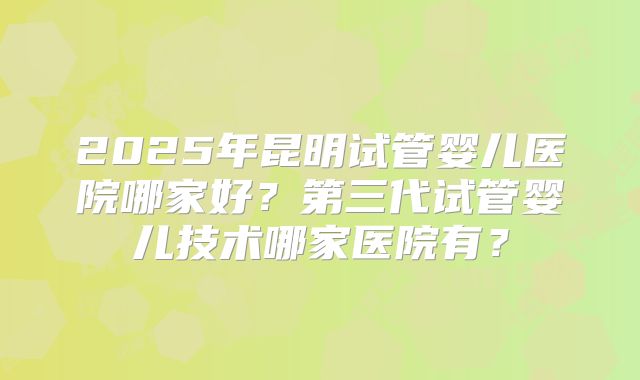2025年昆明试管婴儿医院哪家好？第三代试管婴儿技术哪家医院有？