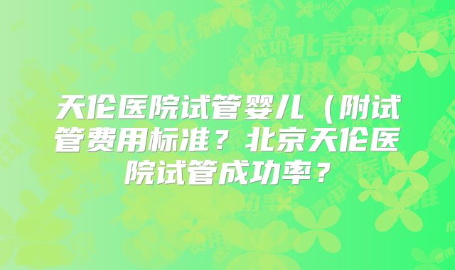 天伦医院试管婴儿(附试管费用标准?北京天伦医院试管成功率?