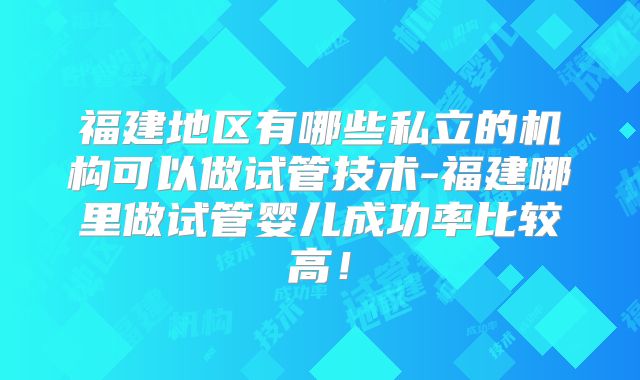 福建地区有哪些私立的机构可以做试管技术-福建哪里做试管婴儿成功率比较高！
