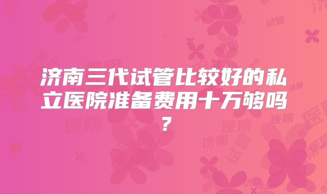 济南三代试管比较好的私立医院准备费用十万够吗？