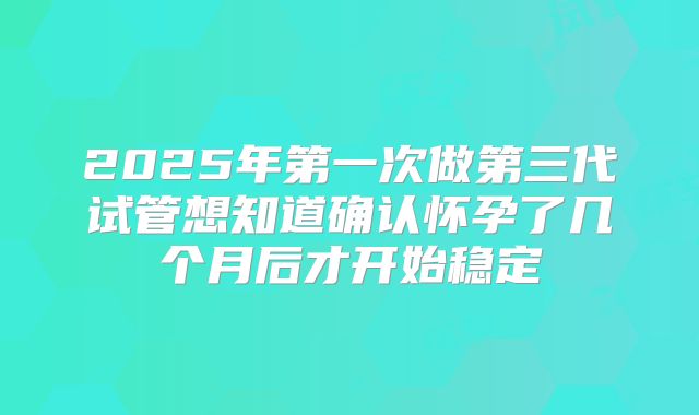 2025年第一次做第三代试管想知道确认怀孕了几个月后才开始稳定