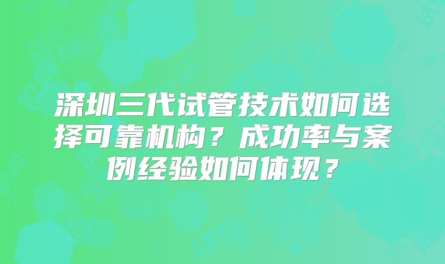 深圳三代试管技术如何选择可靠机构？成功率与案例经验如何体现？