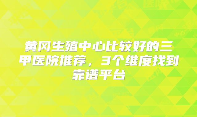 黄冈生殖中心比较好的三甲医院推荐，3个维度找到靠谱平台