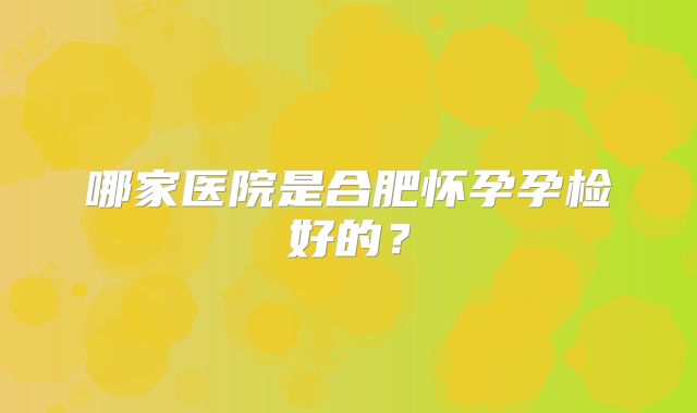 哪家医院是合肥怀孕孕检好的？