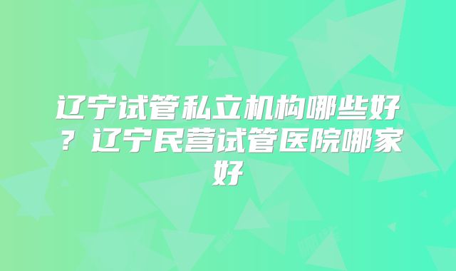 辽宁试管私立机构哪些好？辽宁民营试管医院哪家好