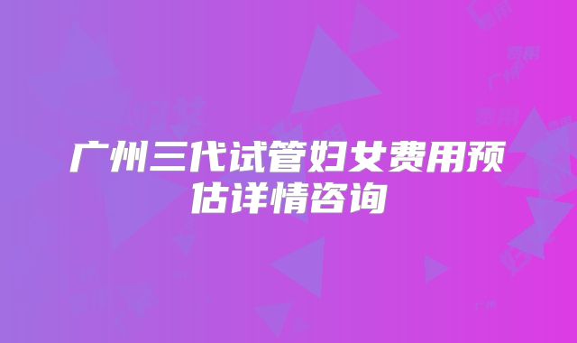 广州三代试管妇女费用预估详情咨询