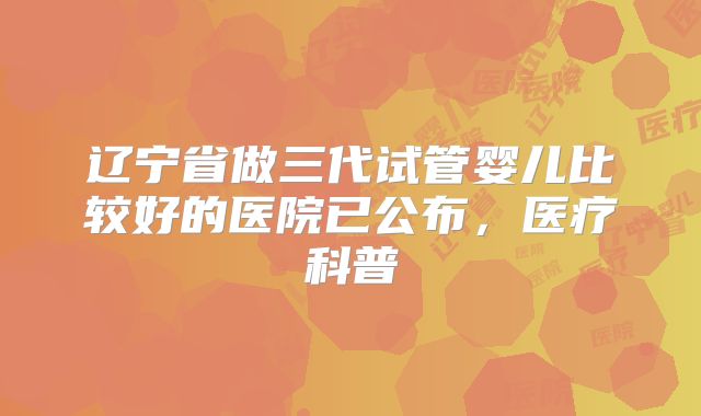 辽宁省做三代试管婴儿比较好的医院已公布，医疗科普