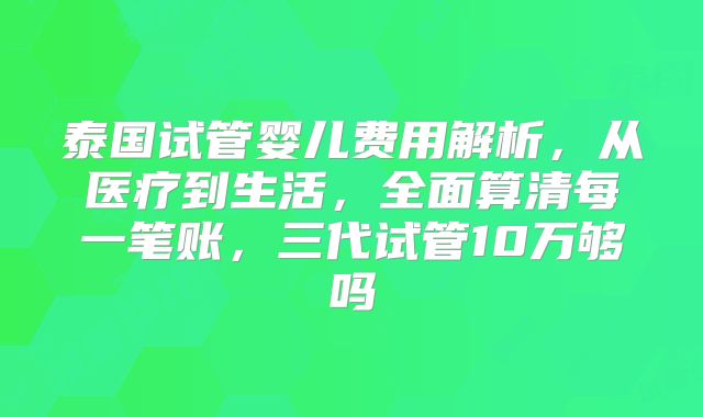 泰国试管婴儿费用解析，从医疗到生活，全面算清每一笔账，三代试管10万够吗