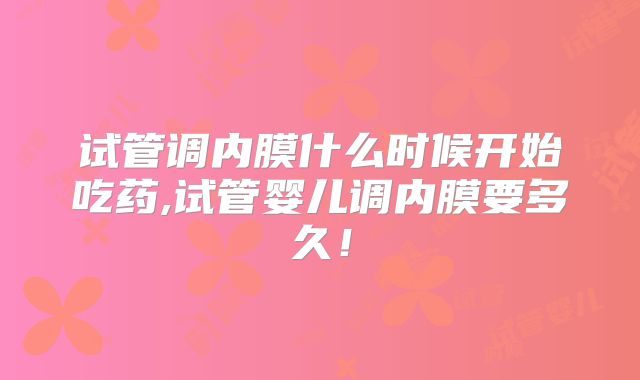 试管调内膜什么时候开始吃药,试管婴儿调内膜要多久！