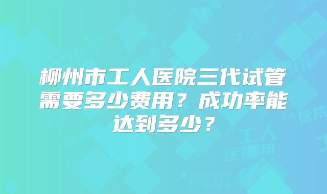 柳州市工人医院三代试管需要多少费用？成功率能达到多少？