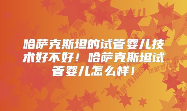 哈萨克斯坦的试管婴儿技术好不好！哈萨克斯坦试管婴儿怎么样！