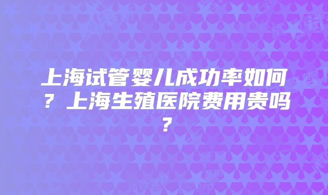上海试管婴儿成功率如何？上海生殖医院费用贵吗？