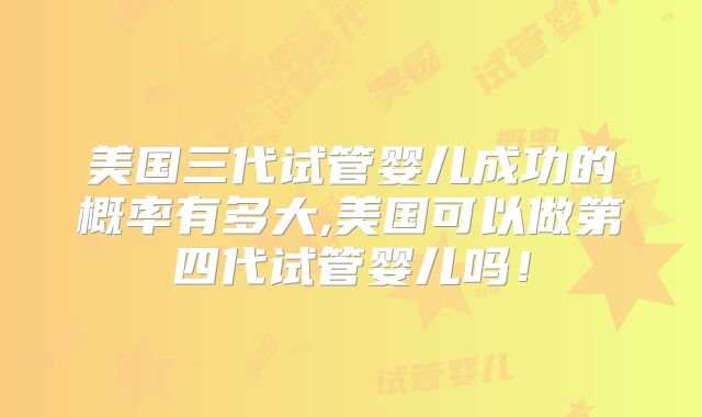 美国三代试管婴儿成功的概率有多大,美国可以做第四代试管婴儿吗！