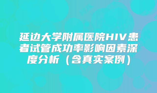 延边大学附属医院HIV患者试管成功率影响因素深度分析(含真实案例)