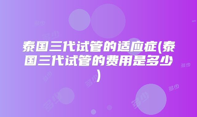 泰国三代试管的适应症(泰国三代试管的费用是多少)