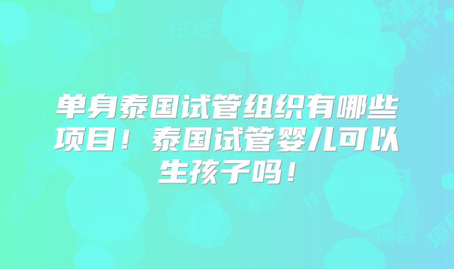 单身泰国试管组织有哪些项目！泰国试管婴儿可以生孩子吗！