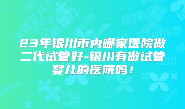 23年银川市内哪家医院做二代试管好-银川有做试管婴儿的医院吗!