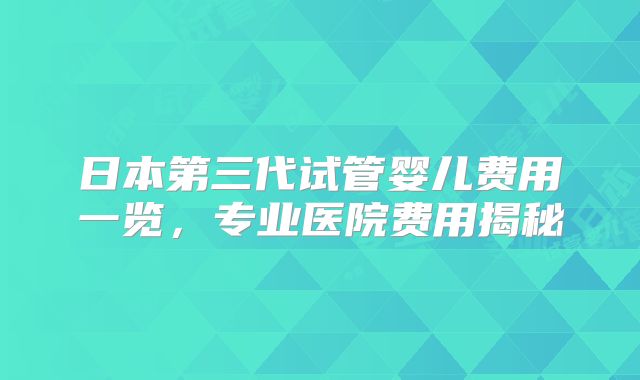 日本第三代试管婴儿费用一览，专业医院费用揭秘