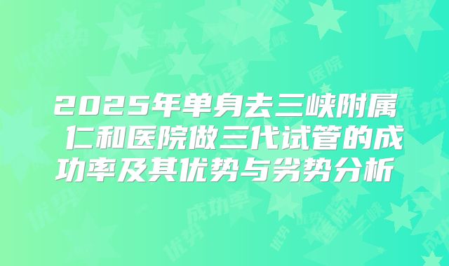 2025年单身去三峡附属 仁和医院做三代试管的成功率及其优势与劣势分析