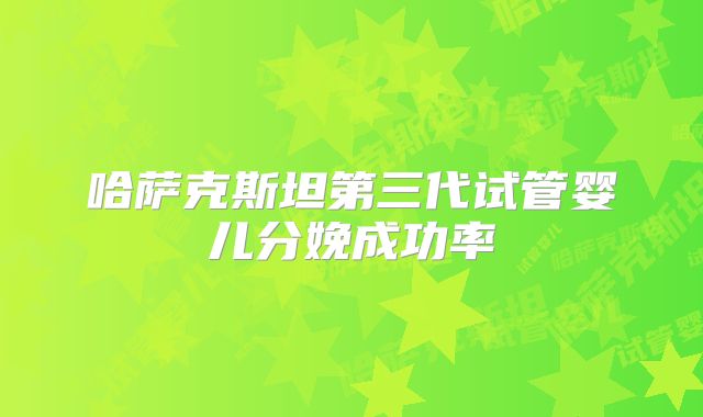 哈萨克斯坦第三代试管婴儿分娩成功率