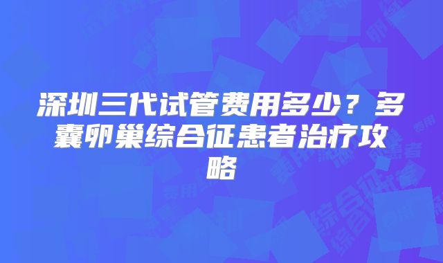 深圳三代试管费用多少？多囊卵巢综合征患者治疗攻略