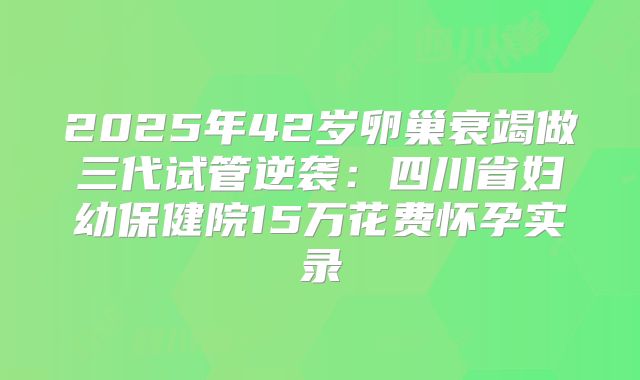 2025年42岁卵巢衰竭做三代试管逆袭：四川省妇幼保健院15万花费怀孕实录