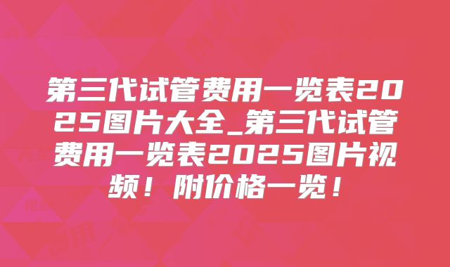 第三代试管费用一览表2025图片大全_第三代试管费用一览表2025图片视频!附价格一览!