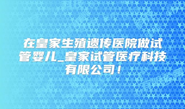 在皇家生殖遗传医院做试管婴儿_皇家试管医疗科技有限公司！