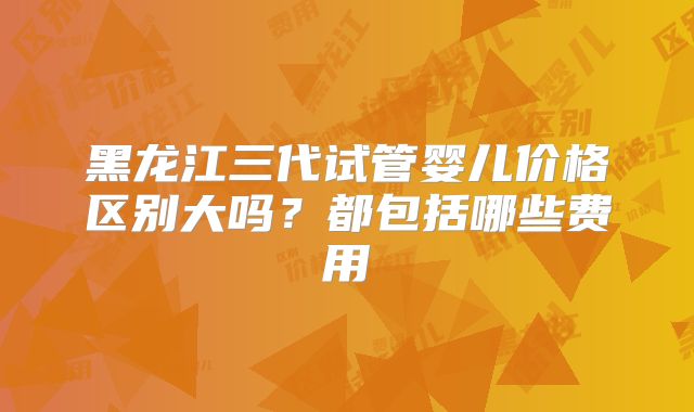 黑龙江三代试管婴儿价格区别大吗?都包括哪些费用