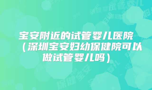 宝安附近的试管婴儿医院（深圳宝安妇幼保健院可以做试管婴儿吗）