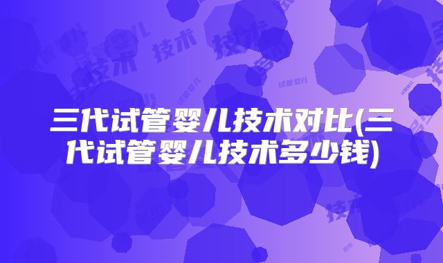 三代试管婴儿技术对比(三代试管婴儿技术多少钱)