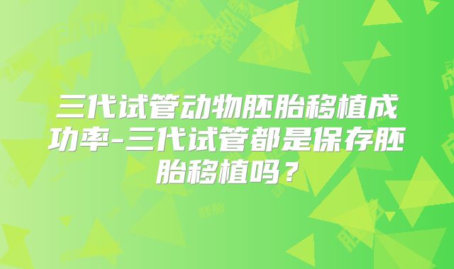 三代试管动物胚胎移植成功率-三代试管都是保存胚胎移植吗？