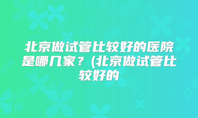 北京做试管比较好的医院是哪几家？(北京做试管比较好的