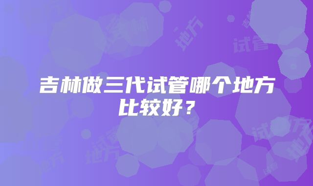 吉林做三代试管哪个地方比较好？