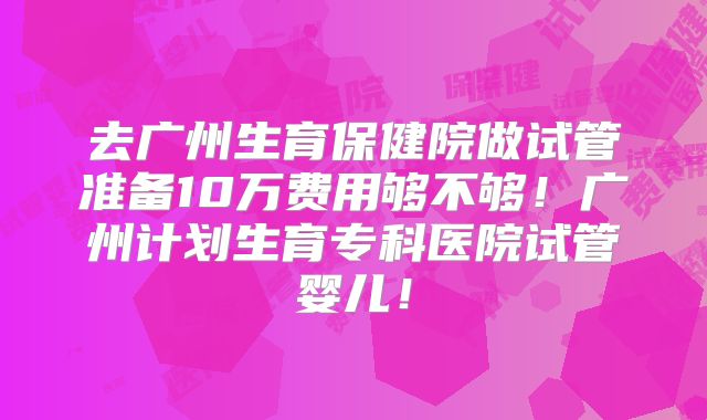 去广州生育保健院做试管准备10万费用够不够！广州计划生育专科医院试管婴儿！