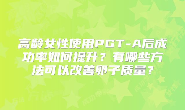 高龄女性使用PGT-A后成功率如何提升？有哪些方法可以改善卵子质量？