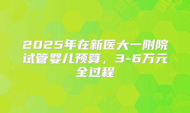 2025年在新医大一附院试管婴儿预算，3-6万元全过程
